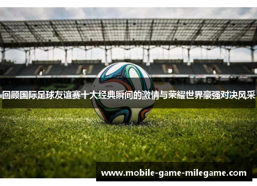 回顾国际足球友谊赛十大经典瞬间的激情与荣耀世界豪强对决风采