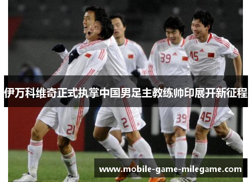伊万科维奇正式执掌中国男足主教练帅印展开新征程